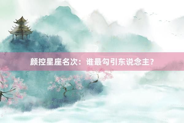 颜控星座名次：谁最勾引东说念主？